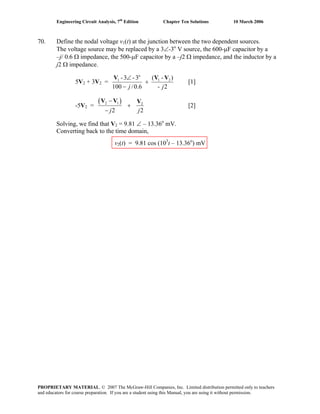 Engineering Circuit Analysis, 7th
Edition Chapter Ten Solutions 10 March 2006
70. Define the nodal voltage v1(t) at the junction between the two dependent sources.
The voltage source may be replaced by a 3∠-3o
V source, the 600-μF capacitor by a
–j/ 0.6 Ω impedance, the 500-μF capacitor by a –j2 Ω impedance, and the inductor by a
j2 Ω impedance.
5V2 + 3V2 =
2-
)-(
6.0/100
3-3- 21
o
1
jj
VVV
+
−
∠
[1]
-5V2 =
( )2 1 2
2 2j j
−
+
−
V V V
[2]
Solving, we find that V2 = 9.81 ∠ – 13.36o
mV.
Converting back to the time domain,
v2(t) = 9.81 cos (103
t – 13.36o
) mV
PROPRIETARY MATERIAL. © 2007 The McGraw-Hill Companies, Inc. Limited distribution permitted only to teachers
and educators for course preparation. If you are a student using this Manual, you are using it without permission.
 