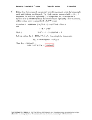 Engineering Circuit Analysis, 7th
Edition Chapter Ten Solutions 10 March 2006
71. Define three clockwise mesh currents: i1(t) in the left-most mesh, i2(t) in the bottom right
mesh, and i3(t) in the top right mesh. The 15-μF capacitor is replaced with a –j/ 0.15 Ω
impedance, the inductor is replaced by a j20 Ω impedance, the 74 μF capacitor is
replaced by a –j1.351 Ω impedance, the current source is replaced by a 2∠0o
mA source,
and the voltage source is replaced with a 5∠0o
V source.
Around the 1, 2 supermesh: (1 + j20) I1 + (13 – j1.351) I2 – 5 I3 = 0
and
–I1 + I2 = 2×10–3
Mesh 3: 5∠0o
– 5 I2 + (5 – j6.667) I3 = 0
Solving, we find that I1 = 148.0∠179.6o
mA. Converting to the time domain,
i1(t) = 148.0cos (104
t + 179.6o
) μA
Thus, P1Ω = [i1(1 ms)]2 •
1
= (16.15×10–3
)(1) W = 16.15 mW.
PROPRIETARY MATERIAL. © 2007 The McGraw-Hill Companies, Inc. Limited distribution permitted only to teachers
and educators for course preparation. If you are a student using this Manual, you are using it without permission.
 