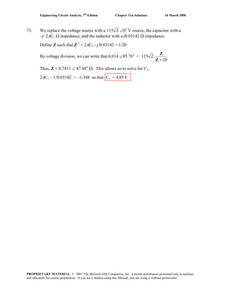 Engineering Circuit Analysis, 7th
Edition Chapter Ten Solutions 10 March 2006
73. We replace the voltage source with a 2115 ∠0o
V source, the capacitor with a
–j/ 2πC1 Ω impedance, and the inductor with a j0.03142 Ω impedance.
Define Z such that Z-1
= 2πC1 - j/0.03142 + 1/20
By voltage division, we can write that 6.014 ∠85.76o
= 2115
20+Z
Z
Thus, Z = 0.7411 ∠ 87.88o
Ω. This allows us to solve for C1:
2πC1 – 1/0.03142 = -1.348 so that C1 = 4.85 F.
PROPRIETARY MATERIAL. © 2007 The McGraw-Hill Companies, Inc. Limited distribution permitted only to teachers
and educators for course preparation. If you are a student using this Manual, you are using it without permission.
 