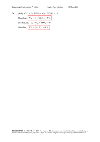 Engineering Circuit Analysis, 7th
Edition Chapter Three Solutions 10 March 2006
24. (a) By KVL, -12 + 5000ID + VDS + 2000ID = 0
Therefore, VDS = 12 – 7(1.5) = 1.5 V.
(b) By KVL, - VG + VGS + 2000ID = 0
Therefore, VGS = VG – 2(2) = -1 V.
PROPRIETARY MATERIAL. © 2007 The McGraw-Hill Companies, Inc. Limited distribution permitted only to
teachers and educators for course preparation. If you are a student using this Manual, you are using it without permission.
 