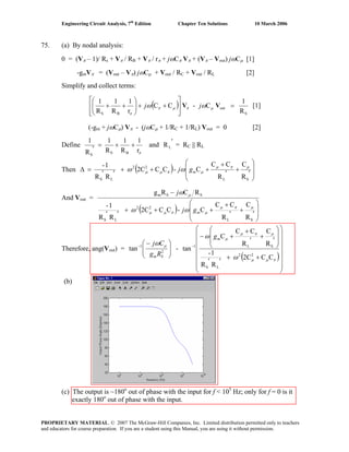 Engineering Circuit Analysis, 7th
Edition Chapter Ten Solutions 10 March 2006
75. (a) By nodal analysis:
0 = (Vπ – 1)/ Rs + Vπ / RB + Vπ / rπ + jωCπ Vπ + (Vπ – Vout) jωCμ [1]
-gmVπ = (Vout – Vπ) jωCμ + Vout / RC + Vout / RL [2]
Simplify and collect terms:
( )
S
out
BS R
1
C-CC
r
1
R
1
R
1
=
⎥
⎥
⎦
⎤
⎢
⎢
⎣
⎡
++⎟⎟
⎠
⎞
⎜⎜
⎝
⎛
++ VV μπμπ
π
ωω jj [1]
(-gm + jωCμ) Vπ - (jωCμ + 1/RC + 1/RL) Vout = 0 [2]
Define
πr
1
R
1
R
1
R
1
BSS
++=
′
and
′
LR = RC || RL
Then ( ) ⎟
⎟
⎠
⎞
⎜
⎜
⎝
⎛
′
+
′
+
+++
′′
=Δ
SL
22
LS R
C
R
CC
C-CC2C
RR
1- μπμ
μπμμ ωω mgj
And Vout =
( ) ⎟
⎟
⎠
⎞
⎜
⎜
⎝
⎛
′
+
′
+
+++
′′
−
SL
22
LS
SSm
R
C
R
CC
C-CC2C
RR
1-
RCRg
μπμ
μπμμ
μ
ωω
ω
mgj
j
Therefore, ang(Vout) = ⎟⎟
⎠
⎞
⎜⎜
⎝
⎛ −−
2
1
tan
SmRg
Cj μω
-
( )
⎟
⎟
⎟
⎟
⎟
⎟
⎠
⎞
⎜
⎜
⎜
⎜
⎜
⎜
⎝
⎛
++
′′
⎟
⎟
⎠
⎞
⎜
⎜
⎝
⎛
′
+
′
+
+−
−
πμμ
μπμ
μ
ω
ω
CC2C
RR
1-
R
C
R
CC
C
tan
22
LS
SL1
mg
(b)
(c) The output is ~180o
out of phase with the input for f < 105
Hz; only for f = 0 is it
exactly 180o
out of phase with the input.
PROPRIETARY MATERIAL. © 2007 The McGraw-Hill Companies, Inc. Limited distribution permitted only to teachers
and educators for course preparation. If you are a student using this Manual, you are using it without permission.
 