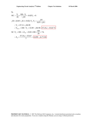 Engineering Circuit Analysis, 7th
Edition Chapter Ten Solutions 10 March 2006
76.
,
V 100 V
OC: 0.02V 0
20 10
10
10 (0.05 0.1 0.02) V ,V
0.07 0.1
V 67.11 46.98
V 100 V 32.89 46.98 57.35 55.01 V
100
SC:V 100 I 0.02 100 7A
20
57.35 55.01
Z 4.698 6.711
7
x x
x
x x
x
ab oc x
x SC
th
j
j
j j
j
j
j
j
−
− + − =
−
= + + =
+
∴ = +
∴ = − = − = ∠− °
= ∴↓ = × + =
∠− °
∴ = = − Ω
PROPRIETARY MATERIAL. © 2007 The McGraw-Hill Companies, Inc. Limited distribution permitted only to teachers
and educators for course preparation. If you are a student using this Manual, you are using it without permission.
 