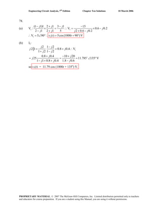 Engineering Circuit Analysis, 7th
Edition Chapter Ten Solutions 10 March 2006
78.
(a)
(b) Is:
1
2 1 2
2 1 0.8 0.4 V
1 2 1 2
0.8 0.4 10 20
25 11.785 135 V
1 1 0.8 0.4 1.8 0.6
j j
j j
j j
j j
j
j j j
+
−
= = + ∴
+ −
+ − +
= = = ∠
− + + −
°
so v1(t) = 11.79 cos (1000t + 135o
) V.
1
1 1
(1 1)1 2 1 3 1 15
V 0.6 0.2
2 1 2 1 5 2 0.6 0.2
V 5 90 ( ) 5cos(1000 90 )V
s
j j j
j
j j j j
v t t
− + − −
× = ∴ = × −
− + + −
V :
∴ = ∠ °∴ = + °
PROPRIETARY MATERIAL. © 2007 The McGraw-Hill Companies, Inc. Limited distribution permitted only to teachers
and educators for course preparation. If you are a student using this Manual, you are using it without permission.
 