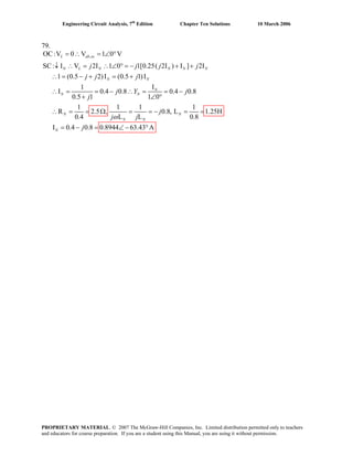 Engineering Circuit Analysis, 7th
Edition Chapter Ten Solutions 10 March 2006
79.
,OC:V 0 V 1 0 V
SC: I V 2I 1 0 1[0.25( 2I ) I ] 2I
1 (0.5 2)I (0.5 1)I
I1
I 0.4 0.8 0.4 0.8
0.5 1 1 0
1 1 1 1
R 2.5 , 0.8, L 1.25H
0.4 L L 0.8
I 0.4 0.8 0.8944 63.43 A
L ab oc
N L N N N N
N N
N
N N
N N
N N
N
j j j j
j j j
j Y j
j
j
j j
j
ω
= ∴ = ∠ °
↓ ∴ = ∴ ∠ ° = − + +
∴ = − + = +
∴ = = − ∴ = = −
+ ∠ °
∴ = = Ω = = − = =
= − = ∠ − °
PROPRIETARY MATERIAL. © 2007 The McGraw-Hill Companies, Inc. Limited distribution permitted only to teachers
and educators for course preparation. If you are a student using this Manual, you are using it without permission.
 