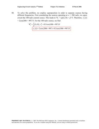 Engineering Circuit Analysis, 7th
Edition Chapter Ten Solutions 10 March 2006
80. To solve this problem, we employ superposition in order to separate sources having
different frequencies. First considering the sources operating at w = 200 rad/s, we open-
circuit the 100 rad/s current source. This leads to L
′V = (j)(2∠0) = j2 V. Therefore, ( )Lv t′
= 2cos(200t + 90o
) V. For the 100 rad/s source, we find
( )
( )
1 0 , 0.5cos(100 90 )V
2
2cos(200 90 ) 0.5cos(100 90 )V
L L
L
j
v t
v t t t
′′ ′′= ∠ = + °
∴ = + ° + + °
V
PROPRIETARY MATERIAL. © 2007 The McGraw-Hill Companies, Inc. Limited distribution permitted only to teachers
and educators for course preparation. If you are a student using this Manual, you are using it without permission.
 