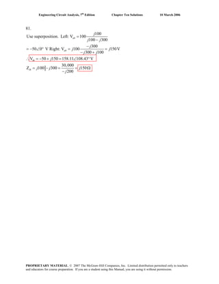 Engineering Circuit Analysis, 7th
Edition Chapter Ten Solutions 10 March 2006
81.
100
Use superposition. Left: V 100
100 300
300
50 0 V Right: V 100 150V
300 100
V 50 150 158.11 108.43 V
30,000
Z 100 300 150
200
ab
ab
th
th
j
j j
j
j j
j j
j
j j j
j
=
−
−
= − ∠ ° = =
− +
∴ = − + = ∠ °
= − = = Ω
−
PROPRIETARY MATERIAL. © 2007 The McGraw-Hill Companies, Inc. Limited distribution permitted only to teachers
and educators for course preparation. If you are a student using this Manual, you are using it without permission.
 