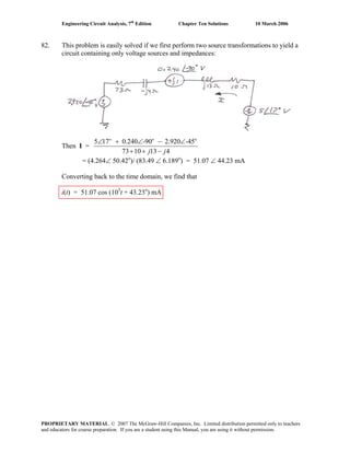 Engineering Circuit Analysis, 7th
Edition Chapter Ten Solutions 10 March 2006
82. This problem is easily solved if we first perform two source transformations to yield a
circuit containing only voltage sources and impedances:
Then I =
o o
5 17 0.240 -90 2.920 -45
73 10 13 4
o
j j
∠ + ∠ − ∠
+ + −
= (4.264∠ 50.42o
)/ (83.49 ∠ 6.189o
) = 51.07 ∠ 44.23 mA
Converting back to the time domain, we find that
i(t) = 51.07 cos (103
t + 43.23o
) mA
PROPRIETARY MATERIAL. © 2007 The McGraw-Hill Companies, Inc. Limited distribution permitted only to teachers
and educators for course preparation. If you are a student using this Manual, you are using it without permission.
 