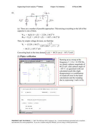 Engineering Circuit Analysis, 7th
Edition Chapter Ten Solutions 10 March 2006
83.
(a) There are a number of possible approaches: Thévenizing everything to the left of the
capacitor is one of them.
VTH = 6(j2)/ (5 + j2) = 2.228 ∠ 68.2o
V
ZTH = 5 || j2 = j10/ (5 + j2) = 1.857 ∠ 68.2o
Ω
Then, by simple voltage division, we find that
VC = (2.228 ∠ 68.2o
)
73/-2.68857.1
3/
o
jj
j
+∠
−
= 88.21 ∠-107.1o
mV
Converting back to the time domain, vC(t) = 88.21 cos (t – 107.1o
) mV.
(b) PSpice verification.
Running an ac sweep at the
frequency f = 1/2π = 0.1592 Hz,
we obtain a phasor magnitude of
88.23 mV, and a phasor angle of
–107.1o
, in agreement with our
calculated result (the slight
disagreement is a combination
of round-off error in the hand
calculations and the rounding
due to expressing 1 rad/s in Hz.
PROPRIETARY MATERIAL. © 2007 The McGraw-Hill Companies, Inc. Limited distribution permitted only to teachers
and educators for course preparation. If you are a student using this Manual, you are using it without permission.
 
