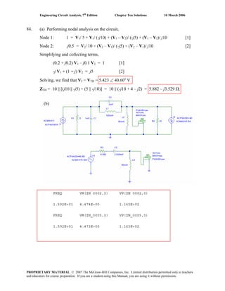 Engineering Circuit Analysis, 7th
Edition Chapter Ten Solutions 10 March 2006
84. (a) Performing nodal analysis on the circuit,
Node 1: 1 = V1/ 5 + V1/ (-j10) + (V1 – V2)/ (-j5) + (V1 – V2)/ j10 [1]
Node 2: j0.5 = V2/ 10 + (V2 – V1)/ (-j5) + (V2 – V1)/ j10 [2]
Simplifying and collecting terms,
(0.2 + j0.2) V1 – j0.1 V2 = 1 [1]
-j V1 + (1 + j) V2 = j5 [2]
Solving, we find that V2 = VTH = 5.423 ∠ 40.60o
V
ZTH = 10 || [(j10 || -j5) + (5 || -j10)] = 10 || (-j10 + 4 – j2) = 5.882 – j3.529 Ω.
FREQ VM($N 0002,0) VP($N 0002,0)
1.592E+01 4.474E+00 1.165E+02
FREQ VM($N_0005,0) VP($N_0005,0)
1.592E+01 4.473E+00 1.165E+02
(b)
PROPRIETARY MATERIAL. © 2007 The McGraw-Hill Companies, Inc. Limited distribution permitted only to teachers
and educators for course preparation. If you are a student using this Manual, you are using it without permission.
 