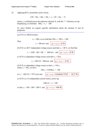 Engineering Circuit Analysis, 7th
Edition Chapter Three Solutions 10 March 2006
25. Applying KVL around this series circuit,
-120 + 30ix + 40ix + 20ix + vx + 20 + 10ix = 0
where vx is defined across the unknown element X, with the “+” reference on top.
Simplifying, we find that 100ix + vx = 100
To solve further we require specific information about the element X and its
properties.
(a) if X is a 100-Ω resistor,
vx = 100ix so we find that 100 ix + 100 ix = 100.
Thus
ix = 500 mA and px = vx ix = 25 W.
(b) If X is a 40-V independent voltage source such that vx = 40 V, we find that
ix = (100 – 40) / 100 = 600 mA and px = vx ix = 24 W
(c) If X is a dependent voltage source such that vx = 25ix,
ix = 100/125 = 800 mA and px = vx ix = 16 W.
(d) If X is a dependent voltage source so that vx = 0.8v1,
where v1 = 40ix, we have
100 ix + 0.8(40ix) = 100
or ix = 100/132 = 757.6 mA and px = vx ix = 0.8(40)(0.7576)2
= 18.37 W.
(e) If X is a 2-A independent current source, arrow up,
100(-2) + vx = 100
so that vx = 100 + 200 = 300 V and px = vx ix = -600 W
PROPRIETARY MATERIAL. © 2007 The McGraw-Hill Companies, Inc. Limited distribution permitted only to
teachers and educators for course preparation. If you are a student using this Manual, you are using it without permission.
 