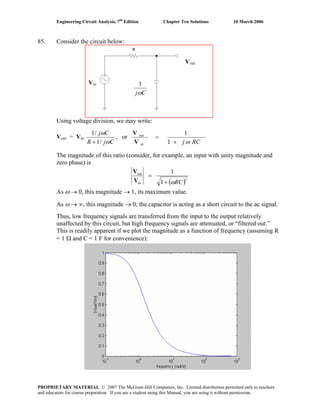Engineering Circuit Analysis, 7th
Edition Chapter Ten Solutions 10 March 2006
85. Consider the circuit below:
Using voltage division, we may write:
Vout = Vin
CjR
Cj
ω
ω
/1
/1
+
, or
RCj ω+
=
1
1
in
out
V
V
The magnitude of this ratio (consider, for example, an input with unity magnitude and
zero phase) is
( )2
in
out
1
1
RCω+
=
V
V
As ω → 0, this magnitude → 1, its maximum value.
As ω → ∞, this magnitude → 0; the capacitor is acting as a short circuit to the ac signal.
Thus, low frequency signals are transferred from the input to the output relatively
unaffected by this circuit, but high frequency signals are attenuated, or “filtered out.”
This is readily apparent if we plot the magnitude as a function of frequency (assuming R
= 1 Ω and C = 1 F for convenience):
Cjω
1Vin
Vout
PROPRIETARY MATERIAL. © 2007 The McGraw-Hill Companies, Inc. Limited distribution permitted only to teachers
and educators for course preparation. If you are a student using this Manual, you are using it without permission.
 