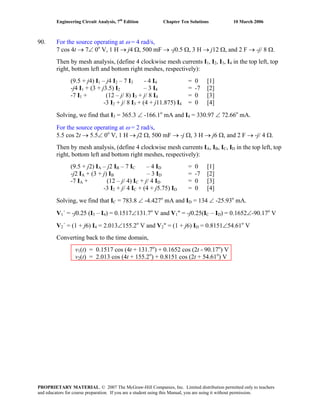 Engineering Circuit Analysis, 7th
Edition Chapter Ten Solutions 10 March 2006
90. For the source operating at ω = 4 rad/s,
7 cos 4t → 7∠ 0o
V, 1 H → j4 Ω, 500 mF → -j0.5 Ω, 3 H → j12 Ω, and 2 F → -j/ 8 Ω.
Then by mesh analysis, (define 4 clockwise mesh currents I1, I2, I3, I4 in the top left, top
right, bottom left and bottom right meshes, respectively):
(9.5 + j4) I1 – j4 I2 – 7 I3 - 4 I4 = 0 [1]
-j4 I1 + (3 + j3.5) I2 – 3 I4 = -7 [2]
-7 I1 + (12 – j/ 8) I3 + j/ 8 I4 = 0 [3]
-3 I2 + j/ 8 I3 + (4 + j11.875) I4 = 0 [4]
Solving, we find that I3 = 365.3 ∠ -166.1o
mA and I4 = 330.97 ∠ 72.66o
mA.
For the source operating at ω = 2 rad/s,
5.5 cos 2t → 5.5∠ 0o
V, 1 H → j2 Ω, 500 mF → -j Ω, 3 H → j6 Ω, and 2 F → -j/ 4 Ω.
Then by mesh analysis, (define 4 clockwise mesh currents IA, IB, IC, ID in the top left, top
right, bottom left and bottom right meshes, respectively):
(9.5 + j2) IA – j2 IB – 7 IC – 4 ID = 0 [1]
-j2 IA + (3 + j) IB – 3 ID = -7 [2]
-7 IA + (12 – j/ 4) IC + j/ 4 ID = 0 [3]
-3 I2 + j/ 4 IC + (4 + j5.75) ID = 0 [4]
Solving, we find that IC = 783.8 ∠ -4.427o
mA and ID = 134 ∠ -25.93o
mA.
V1´ = -j0.25 (I3 – I4) = 0.1517∠131.7o
V and V1" = -j0.25(IC – ID) = 0.1652∠-90.17o
V
V2´ = (1 + j6) I4 = 2.013∠155.2o
V and V2" = (1 + j6) ID = 0.8151∠54.61o
V
Converting back to the time domain,
v1(t) = 0.1517 cos (4t + 131.7o
) + 0.1652 cos (2t - 90.17o
) V
v2(t) = 2.013 cos (4t + 155.2o
) + 0.8151 cos (2t + 54.61o
) V
PROPRIETARY MATERIAL. © 2007 The McGraw-Hill Companies, Inc. Limited distribution permitted only to teachers
and educators for course preparation. If you are a student using this Manual, you are using it without permission.
 