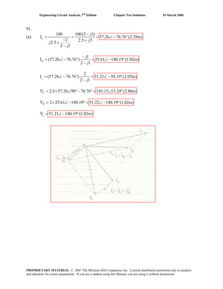 Engineering Circuit Analysis, 7th
Edition Chapter Ten Solutions 10 March 2006
91.
(a)
100 100(2 1)
I 57.26 76.76 (2.29 )
2 2.5 32.5
2 1
L
j
in
jj
j
−
= = = ∠− °
− ++
−
1
I (57.26 76.76 ) 25.61 140.19 (1.02 )
2 1
R
j
in
j
−
= ∠− ° = ∠− °
−
2
I (57.26 76.76 ) 51.21 50.19 (2.05 )
2 1
c in
j
= ∠ − ° = ∠ − °
−
V 2.5 57.26 90 76.76 143.15 13.24 (2.86 )L in= × ∠ °− ° = ∠ °
V 2 25.61 140.19 51.22 140.19 (1.02 )R in= × ∠− ° = ∠− °
V 51.21 140.19 (1.02 )c in= ∠− °
PROPRIETARY MATERIAL. © 2007 The McGraw-Hill Companies, Inc. Limited distribution permitted only to teachers
and educators for course preparation. If you are a student using this Manual, you are using it without permission.
 