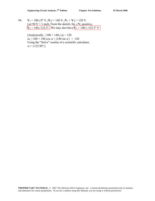 Engineering Circuit Analysis, 7th
Edition Chapter Ten Solutions 10 March 2006
94. V1 = 100∠0o
V, |V2| = 140 V, |V1 + V2| = 120 V.
Let 50 V = 1 inch. From the sketch, for ∠V2 positive,
V2 = 140∠122.5o
. We may also have V2 = 140∠-122.5o
V
[Analytically: |100 + 140∠α| = 120
so | 100 + 140 cos α + j140 sin α | = 120
Using the “Solve” routine of a scientific calculator,
α = ±122.88o
.]
PROPRIETARY MATERIAL. © 2007 The McGraw-Hill Companies, Inc. Limited distribution permitted only to teachers
and educators for course preparation. If you are a student using this Manual, you are using it without permission.
 