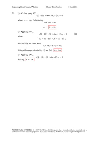 Engineering Circuit Analysis, 7th
Edition Chapter Three Solutions 10 March 2006
26. (a) We first apply KVL:
-20 + 10i1 + 90 + 40i1 + 2v2 = 0
where v2 = 10i1. Substituting,
70 + 70 i1 = 0
or i1= -1 A.
(b) Applying KVL,
-20 + 10i1 + 90 + 40i1 + 1.5v3 = 0 [1]
where
v3 = -90 – 10i1 + 20 = -70 – 10 i1
alternatively, we could write
v3 = 40i1 + 1.5v3 = -80i1
Using either expression in Eq. [1], we find i1 = 1 A.
(c) Applying KVL,
-20 + 10i1 + 90 + 40i1 - 15 i1 = 0
Solving, i1 = - 2A.
PROPRIETARY MATERIAL. © 2007 The McGraw-Hill Companies, Inc. Limited distribution permitted only to
teachers and educators for course preparation. If you are a student using this Manual, you are using it without permission.
 