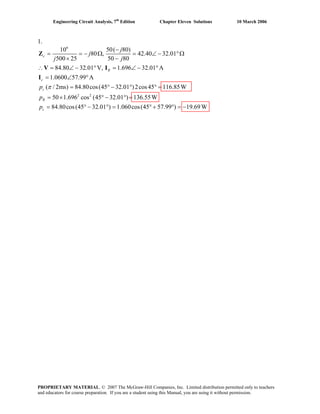 Engineering Circuit Analysis, 7th
Edition Chapter Eleven Solutions 10 March 2006
1.
6
2 2
50( 80)10
80 , 42.40 32.01
500 25 50 80
84.80 32.01 V, 1.696 32.01 A
1.0600 57.99 A
( / 2ms) 84.80cos(45 32.01 )2cos45 116.85W
50 1.696 cos (45 32.01 ) 136.55W
84.80cos(45 32
c
R
c
s
R
c
j
j
j j
p
p
p
π
−
= = − Ω = ∠ − °Ω
× −
∴ = ∠ − ° = ∠ − °
= ∠ °
= ° − ° ° =
= × ° − ° =
= ° −
Z
V I
I
.01 ) 1.060cos(45 57.99 ) 19.69W° = ° + ° = −
PROPRIETARY MATERIAL. © 2007 The McGraw-Hill Companies, Inc. Limited distribution permitted only to teachers
and educators for course preparation. If you are a student using this Manual, you are using it without permission.
 
