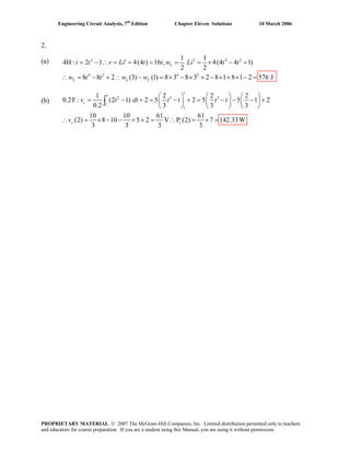Engineering Circuit Analysis, 7th
Edition Chapter Eleven Solutions 10 March 2006
2.
2 2 4
4 2 4 2
1 1(a) 2
2 1 4(4 ) 16 , 4(4 4 1)
2 2
8 8 2 (3) (1) 8 3 8 3 2 8 1 8 1 2 576 J
L
L L L
i t v Li t t w Li t t
w t t w w
′= − ∴ = = = = = × − +4H :
(b)
∴ = − + ∴ − = × − × + − × + × − =
2 3 3
1
1
1 2 2 2
: (2 1) 2 5 2 5 5 1 2
0.2 3 3 3
10 10 61 61
(2) 8 10 5 2 V P (2) 7 142.33W
3 3 3 3
t
t
c
c c
v t dt t t t t
v
⎛ ⎞ ⎛ ⎞ ⎛ ⎞
= − + = − + = − − − +⎜ ⎟ ⎜ ⎟ ⎜ ⎟
⎝ ⎠ ⎝ ⎠ ⎝ ⎠
= × − − + + = ∴ = × =
∫0.2F
∴
PROPRIETARY MATERIAL. © 2007 The McGraw-Hill Companies, Inc. Limited distribution permitted only to teachers
and educators for course preparation. If you are a student using this Manual, you are using it without permission.
 