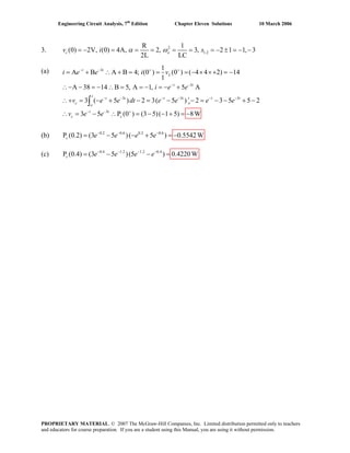 Engineering Circuit Analysis, 7th
Edition Chapter Eleven Solutions 10 March 2006
3. 2
1,2
R 1
(0) 2V, (0) 4A, 2, 3, 2 1 1, 3
2L LC
c ov i sα ω= − = = = = = = − ± = − −
(a) 3
3
3 3
3
1
A B A B 4; (0 ) (0 ) ( 4 4 2) 14
1
A 38 14 B 5, A 1, 5 A
3 ( 5 ) 2 3( 5 ) 2 3 5 5 2
3 5 P (0 ) (3 5)( 1 5) 8W
t t
L
t t
t
t t t t t t t
c oo
t t
c c
3
e i v
i e e
v e e dt e e e e
v e e
− − + +
− −
− − − − − −
− − +
= + ∴ + = = = − × ×+ = −i e
∴− − = − ∴ = = − = − +
(b) 0.2 0.6 0.2 0.6
P (0.2) (3 5 )( 5 ) 0.5542Wc e e e e− − −
= − − + = −
(c) 0.4 1.2 1.2 0.4
P (0.4) (3 5 )(5 ) 0.4220Wc e e e e− − − −
= − − =
∴+ = − + − = − − = − − + −
= − ∴ = − − + = −
∫
∴
PROPRIETARY MATERIAL. © 2007 The McGraw-Hill Companies, Inc. Limited distribution permitted only to teachers
and educators for course preparation. If you are a student using this Manual, you are using it without permission.
 