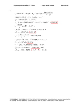 Engineering Circuit Analysis, 7th
Edition Chapter Eleven Solutions 10 March 2006
5.
rad rad
,
8
8
40 53.13
5 0 A, C 4 , 8 (3 4)
11 4
3.417 33.15 17.087 33.15 ,
17.087cos(25 33.15 )V
P (0.1) 17.087cos(2.5 33.147 ) 5cos2.5 23.51 W
17.087
cos(25 33.15 )
8
(0.1) 2.136c
s in
s
s
s abs
i j j
j
v t
i t
i
∠ − °
→ ∠ ° → − Ω = − =
−
= ∠ − °∴ = ∠ − °
= − ° ∴
= − − ° × = −
= − ° ∴
=
Z
V
rad
2
8,
3
rad
3
2
3,
os(2.5 33.15 ) 0.7338 A
P 0.7338 8 4.307 W;
17.087 33.15
3.417 19.98 A
3 4
(0.1) 3.417cos(2.5 19.98 ) 3.272A
P 3.272 3 32.12W
4(3.417 19.983 ) 13.67 70.02 ,
(0.1) 13.67
abs
abc
c
c
j
i
j
v
− ° = −
∴ = × =
∠ − °
= = ∠ °
−
∴ = + ° = − ∴
= × =
= − ∠ ° = ∠ − °
=
I
V
rad
,
0cos(2.5 70.02 ) 3.946V
P 3.946( 3.272) 12.911 W ( 0)c abc
− ° =
∴ = − = − Σ =
PROPRIETARY MATERIAL. © 2007 The McGraw-Hill Companies, Inc. Limited distribution permitted only to teachers
and educators for course preparation. If you are a student using this Manual, you are using it without permission.
 