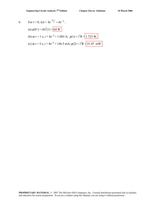Engineering Circuit Analysis, 7th
Edition Chapter Eleven Solutions 10 March 2006
6. For t > 0, i(t) = 2
8 8
R t tL
e e
− −
= .
(a) p(0+
) = (8)2
(1) = 64 W
(b) at t = 1 s, i = 8e–2
= 1.083 A; p(1) = i2
R = 1.723 W.
(c) at t = 2 s, i = 8e–4
= 146.5 mA; p(2) = i2
R = 21.47 mW
PROPRIETARY MATERIAL. © 2007 The McGraw-Hill Companies, Inc. Limited distribution permitted only to teachers
and educators for course preparation. If you are a student using this Manual, you are using it without permission.
 