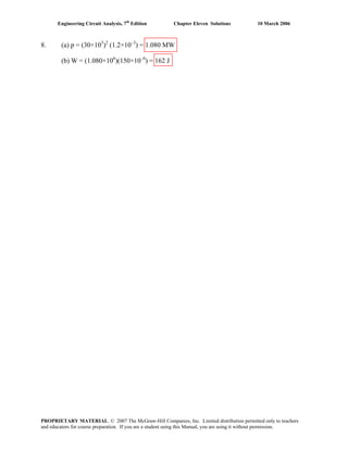 Engineering Circuit Analysis, 7th
Edition Chapter Eleven Solutions 10 March 2006
8. (a) p = (30×103
)2
(1.2×10–3
) = 1.080 MW
(b) W = (1.080×106
)(150×10–6
) = 162 J
PROPRIETARY MATERIAL. © 2007 The McGraw-Hill Companies, Inc. Limited distribution permitted only to teachers
and educators for course preparation. If you are a student using this Manual, you are using it without permission.
 