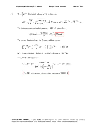 Engineering Circuit Analysis, 7th
Edition Chapter Eleven Solutions 10 March 2006
9. W = 21
2
CV . The initial voltage, v(0+
), is therefore
3
3
2 2(100 10 )
(0 ) 2 V
100 10
W
v
C
−
+
−
×
= = =
×
and so 0.12
( ) 2 2 V
t t
RC
v t e e
− −
= = .
The instantaneous power dissipated at t = 120 mS is therefore
p(120 ms) =
2 2
(120 ms) 2
226 mW
1.2
v e
R
−
= =
The energy dissipated over the first second is given by
2
2
1 1 2
0 0
( ) 2 2
1 100 mJ
2
t
RC
RC
v t e RC
dt dt e
R R R
−
−⎛ ⎞⎡ ⎤= = − − ≈⎜ ⎟⎢ ⎥⎣ ⎦⎝ ⎠
∫ ∫
ΔT = Q/mc, where Q = 100 mJ, c = 0.9 kJ/kg•K, and m = 10–3
kg.
Thus, the final temperature
= 271.15 + 23 +
( )
6
3
100 10 kJ
kJ
10 kG 0.9
kg K
−
−
×
=
⎛ ⎞
⎜ ⎟⋅⎝ ⎠
271.15 + 23 + 0.1111
= 294.3 K, representing a temperature increase of 0.1111 K.
PROPRIETARY MATERIAL. © 2007 The McGraw-Hill Companies, Inc. Limited distribution permitted only to teachers
and educators for course preparation. If you are a student using this Manual, you are using it without permission.
 