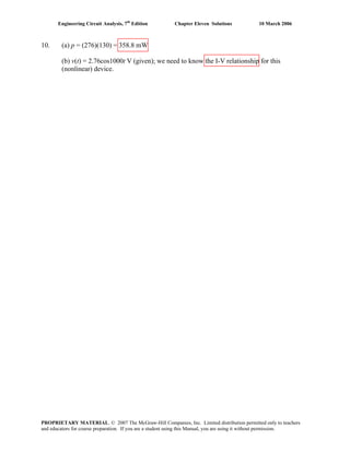 Engineering Circuit Analysis, 7th
Edition Chapter Eleven Solutions 10 March 2006
10. (a) p = (276)(130) = 358.8 mW
(b) v(t) = 2.76cos1000t V (given); we need to know the I-V relationship for this
(nonlinear) device.
PROPRIETARY MATERIAL. © 2007 The McGraw-Hill Companies, Inc. Limited distribution permitted only to teachers
and educators for course preparation. If you are a student using this Manual, you are using it without permission.
 