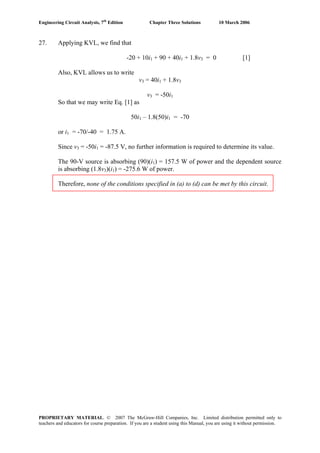 Engineering Circuit Analysis, 7th
Edition Chapter Three Solutions 10 March 2006
27. Applying KVL, we find that
-20 + 10i1 + 90 + 40i1 + 1.8v3 = 0 [1]
Also, KVL allows us to write
v3 = 40i1 + 1.8v3
v3 = -50i1
So that we may write Eq. [1] as
50i1 – 1.8(50)i1 = -70
or i1 = -70/-40 = 1.75 A.
Since v3 = -50i1 = -87.5 V, no further information is required to determine its value.
The 90-V source is absorbing (90)(i1) = 157.5 W of power and the dependent source
is absorbing (1.8v3)(i1) = -275.6 W of power.
Therefore, none of the conditions specified in (a) to (d) can be met by this circuit.
PROPRIETARY MATERIAL. © 2007 The McGraw-Hill Companies, Inc. Limited distribution permitted only to
teachers and educators for course preparation. If you are a student using this Manual, you are using it without permission.
 