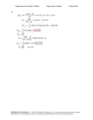 Engineering Circuit Analysis, 7th
Edition Chapter Eleven Solutions 10 March 2006
11.
,
2
4,
10
2
10,
5(10 5)
4 4 2.5 5 6.5 5
10
100
12.194 37.57 A
6.5 5
1
P 100 12.194cos37.57 483.3W
2
1
P (12.194) 4 297.4W,
2
P 0
100 5
6.097 52.43 so
6.5 5 10
1
P (6.097) 10 185.87
2
in
s
s abs
abs
cabs
abs
j j
j j
j
j
j
−
= + = + + = + Ω
∴ = = ∠ − °
+
∴ = − × × ° = −
= =
=
= = ∠ °
+
= × =
Z
I
I
W
P 0 ( 0)L = Σ =
PROPRIETARY MATERIAL. © 2007 The McGraw-Hill Companies, Inc. Limited distribution permitted only to teachers
and educators for course preparation. If you are a student using this Manual, you are using it without permission.
 