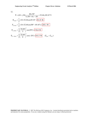 Engineering Circuit Analysis, 7th
Edition Chapter Eleven Solutions 10 March 2006
12.
10,
10,
2
5 50
2
8 20
40 30
(10 10) 52.44 69.18 V
5 50 8 20
1
P 10 52.44cos69.18 93.19 W
2
1
P 10 52.44cos(90 69.18 ) 245.1 W
2
1 52.44
P cos(50 ) 176.8 W
2 5
1 52.44
P cos( 20 ) 161
2 8
gen
j gen
abs
abs
j
∠
∠−
∠ °
= + = ∠ °
∠ °+ ∠− °
= × × ° =
= × × °− ° =
⎛ ⎞
= ° =⎜ ⎟
⎝ ⎠
⎛ ⎞
= − ° =⎜ ⎟
⎝ ⎠
V
.5 W ( )gen absΣ = Σ
PROPRIETARY MATERIAL. © 2007 The McGraw-Hill Companies, Inc. Limited distribution permitted only to teachers
and educators for course preparation. If you are a student using this Manual, you are using it without permission.
 