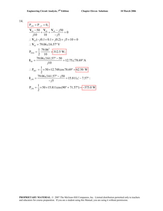 Engineering Circuit Analysis, 7th
Edition Chapter Eleven Solutions 10 March 2006
14.
10 5
10 10 10
10
10
2
10
50
50
50
P P 0,
50 50
0
10 10 5
( 0.1 0.1 0.2) 5 10 0
79.06 16.57 V
1 79.06
P 312.5 W;
2 10
79.06 161.57 50
12.75 78.69 A
10
1
P 50 12.748cos78.69 62.50 W
2
79.06 161.57
j j
V
j
j
j j
j j j
j
−
Ω
= =
− −
+ + =
−
∴ − + + + + =
∴ = ∠ °
= =
∠ ° −
= = ∠ °
∴ = × × ° =
∠ °
=
V V V
V
V
I
I
50
50
15.811 7.57 :
5
1
P 50 15.811cos(90 71.57 ) 375.0 W
2
j
j
j
−
= ∠ − °
−
= × × ° + ° = −
PROPRIETARY MATERIAL. © 2007 The McGraw-Hill Companies, Inc. Limited distribution permitted only to teachers
and educators for course preparation. If you are a student using this Manual, you are using it without permission.
 