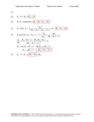 Engineering Circuit Analysis, 7th
Edition Chapter Eleven Solutions 10 March 2006
16.
(a) X 0 R 0in L th j= ∴Z
L L
= +
(b) R ,X independent R XL th th thj∗
∴ = = −Z Z
(c)
2
2 2
V1
R fixed P R R XL L L
2 (R R ) (X X )
th
L L th
th L th L
j∴ = ×
+ + +
∴ = −Z
(d) 2 2
2 2
22 2
2 2 2 2
2 2 2 2
2P RL
2
fixed, Let X X
(R R )
R R 2R (R R )
0
(R R )
R 2R R R 2R R 2R 0
R R
L
L L th
th Lth
th L L th L
L
th L
th th L L th L L
L th
a f
a
adf
dR a
a
a
+ = ∴ = =
(e) 2 2
X 0 R R XL L th th th= ∴ = + = Z
X
+
R (X X )th th L
+
+ + − +
= =
⎡ ⎤+ +⎣ ⎦
+ + + − = =
∴ = +
V
= + +
PROPRIETARY MATERIAL. © 2007 The McGraw-Hill Companies, Inc. Limited distribution permitted only to teachers
and educators for course preparation. If you are a student using this Manual, you are using it without permission.
 