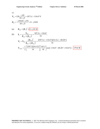 Engineering Circuit Analysis, 7th
Edition Chapter Eleven Solutions 10 March 2006
17.
10
120 107.3 116.6 V
10 5
10(10 15)
8 14
10 5
th
th
j
j
j j
j
j
−
= = ∠ −
+
− +
= = −
+
V
Z
°
Ω
TH L= = ΩZ Z(a) ( )
*
8 14j+
(b)
( )
( )
( )
( )( )
( )( )
( )
*
*
*
,max
107.3 116.6
.
16
107.3 116.6 16.12 60.26
16
107.3 16.121 107.3
P cos 116.6 60.26 116.6 179.8 W
2 16 10
TH
L
TH TH
TH
L TH
TH TH
L
∠ − °
= =I
+
∠ − ° ∠ − °
= =
+
⎡ ⎤ ⎡ ⎤
= − ° − ° + ° =⎢ ⎥ ⎢ ⎥⎣ ⎦⎣ ⎦
V
Z Z
Z
V V
Z Z
PROPRIETARY MATERIAL. © 2007 The McGraw-Hill Companies, Inc. Limited distribution permitted only to teachers
and educators for course preparation. If you are a student using this Manual, you are using it without permission.
 