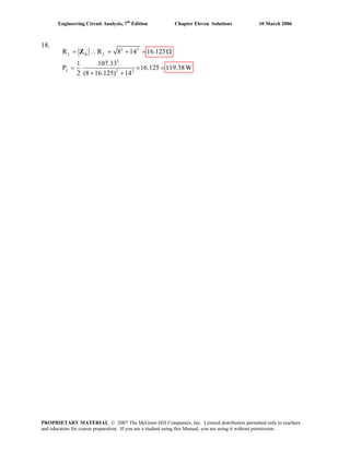 Engineering Circuit Analysis, 7th
Edition Chapter Eleven Solutions 10 March 2006
18. 2 2
2
2 2
R R 8 14 16.125
1 107.33
P 16.125 119.38W
2 (8 16.125) 14
L th L
L
= ∴ = + = Ω
= × =
+ +
Z
PROPRIETARY MATERIAL. © 2007 The McGraw-Hill Companies, Inc. Limited distribution permitted only to teachers
and educators for course preparation. If you are a student using this Manual, you are using it without permission.
 