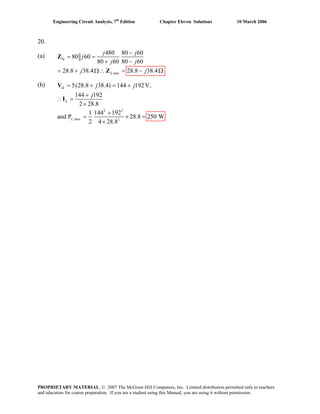 Engineering Circuit Analysis, 7th
Edition Chapter Eleven Solutions 10 March 2006
20.
(a)
max
480 80 60
80 60
80 60 80 60
28.8 38.4 28.8 38.4
th
L
j j
j
j j
j j
−
= =Z
+ −
= + Ω∴ = − ΩZ
(b)
2 2
,max 2
5(28.8 38.4) 144 192V,
144 192
2 28.8
1 144 192
and P 28.8 250 W
2 4 28.8
th
L
L
j j
j
= + = +
+
∴ =
×
+
= × =
×
I
V
PROPRIETARY MATERIAL. © 2007 The McGraw-Hill Companies, Inc. Limited distribution permitted only to teachers
and educators for course preparation. If you are a student using this Manual, you are using it without permission.
 