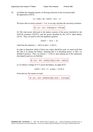 Engineering Circuit Analysis, 7th
Edition Chapter Three Solutions 10 March 2006
28. (a) Define the charging current i as flowing clockwise in the circuit provided.
By application of KVL,
-13 + 0.02i + Ri + 0.035i + 10.5 = 0
We know that we need a current i = 4 A, so we may calculate the necessary resistance
R = [13 – 10.5 – 0.055(4)]/ 4 = 570 mΩ
(b) The total power delivered to the battery consists of the power absorbed by the
0.035-Ω resistance (0.035i2
), and the power absorbed by the 10.5-V ideal battery
(10.5i). Thus, we need to solve the quadratic equation
0.035i2
+ 10.5i = 25
which has the solutions i = -302.4 A and i = 2.362 A.
In order to determine which of these two values should be used, we must recall that
the idea is to charge the battery, implying that it is absorbing power, or that i as
defined is positive. Thus, we choose i = 2.362 A, and, making use of the expression
developed in part (a), we find that
R = [13 – 10.5 – 0.055(2.362)]/ 2.362 = 1.003 Ω
(c) To obtain a voltage of 11 V across the battery, we apply KVL:
0.035i + 10.5 = 11 so that i = 14.29 A
From part (a), this means we need
R = [13 – 10.5 – 0.055(14.29)]/ 14.29 = 119.9 mΩ
PROPRIETARY MATERIAL. © 2007 The McGraw-Hill Companies, Inc. Limited distribution permitted only to
teachers and educators for course preparation. If you are a student using this Manual, you are using it without permission.
 