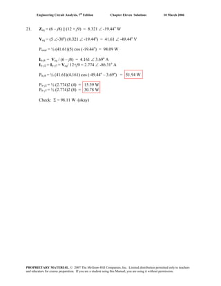 Engineering Circuit Analysis, 7th
Edition Chapter Eleven Solutions 10 March 2006
21. Zeq = (6 – j8) || (12 + j9) = 8.321 ∠ -19.44o
W
Veq = (5 ∠-30o
) (8.321 ∠ -19.44o
) = 41.61 ∠ -49.44o
V
Ptotal = ½ (41.61)(5) cos (-19.44o
) = 98.09 W
I6-j8 = Veq / (6 – j8) = 4.161 ∠ 3.69o
A
I4+j2 = I8+j7 = Veq/ 12+j9 = 2.774 ∠ -86.31o
A
P6-j8 = ½ (41.61)(4.161) cos (-49.44o
– 3.69o
) = 51.94 W
P4+j2 = ½ (2.774)2 (4) = 15.39 W
P8+j7 = ½ (2.774)2 (8) = 30.78 W
Check: Σ = 98.11 W (okay)
PROPRIETARY MATERIAL. © 2007 The McGraw-Hill Companies, Inc. Limited distribution permitted only to teachers
and educators for course preparation. If you are a student using this Manual, you are using it without permission.
 