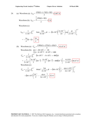 Engineering Circuit Analysis, 7th
Edition Chapter Eleven Solutions 10 March 2006
24. (a) Waveform (a): Iavg = A667.1
3
)1(0)1)(5()1)(10(
=
+−+
Waveform (b): Iavg = A5
2
)1(0)1)(20(
2
1
=
+
Waveform (c):
Iavg = ( )
3
3
10
0
3
3
3
10
0 33
102
cos
2
104
108-
104
2
8sin
101
1
−
−
⎟
⎠
⎞
⎜
⎝
⎛
×⎟⎟
⎠
⎞
⎜⎜
⎝
⎛ ×
×=
×× −
−
−− ∫
t
dt
t π
π
π
= ( ) A
16
10
16
ππ
=−−
(b) Waveform (a): 22
avg A41.67
3
(0)(1)(25)(1)(100)(1)
I =
++
=
Waveform (b): i(t) = -20×103
t + 20
i2
(t) = 4×108
t2
– 8×105
t + 400
( )dttt∫ +××
×
=
-3
10
0
528
3-
2
avg 400108-104
102
1
I
= ( ) ( ) ( ) 2
3-
323
5
33
8
3-
A66.67
102
0.1333
1040010
2
108
-10
3
104
102
1
=
×
=⎥
⎦
⎤
⎢
⎣
⎡
+
××
×
−−−
Waveform (c):
( )
( ) 2
3
3
3
10
0
3
3
3
10
0 3
2
3
2
avg
A32
102
sin
2
10
1064
102
10sin
-
2
1064
104
2
64sin
101
1
I
3
3
=⎥
⎦
⎤
⎢
⎣
⎡
×
−×=
⎥
⎦
⎤
⎢
⎣
⎡
×
×
×=
××
=
−
−−
−
−
∫
π
π
π
ππ tt
dt
t
PROPRIETARY MATERIAL. © 2007 The McGraw-Hill Companies, Inc. Limited distribution permitted only to teachers
and educators for course preparation. If you are a student using this Manual, you are using it without permission.
 