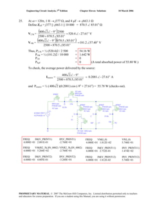 Engineering Circuit Analysis, 7th
Edition Chapter Eleven Solutions 10 March 2006
25. At ω = 120π, 1 H → j377 Ω, and 4 μF → -j663.1 Ω
Define Zeff = j377 || -j663.1 || 10 000 = 870.5 ∠ 85.01o
Ω
V2.5k =
( ) V27.61-520.4
85.01870.52500
250092400 o
o
o
∠=
∠+
−∠
V10k =
( )( ) V40.75181.2
85.01870.52500
85.01870.592400 o
o
oo
∠=
∠+
∠−∠
Thus, P2.5k = ½ (520.4)2 / 2 500 = 54.16 W
P10k = ½ (181.2)2 / 10 000 = 1.642 W
P1H = 0
P4μF = 0 (A total absorbed power of 55.80 W.)
To check, the average power delivered by the source:
Isource = A27.61-0.2081
85.01870.52500
92400 o
o
o
∠=
∠+
−∠
and Psource = ½ ( 2400 )(0.2081) cos (-9o
+ 27.61o
) = 55.78 W (checks out).
FREQ IM(V_PRINT1) IP(V_PRINT1)
6.000E+01 2.081E-01 -2.760E+01
FREQ VM(R2_5k,$N_0002) VP(R2_5k,$N_0002)
6.000E+01 5.204E+02 -2.760E+01
FREQ IM(V_PRINT2) IP(V_PRINT2)
6.000E+01 4.805E-01 -3.260E+01
FREQ VM(L,0) VP(L,0)
6.000E+01 1.812E+02 5.740E+01
FREQ IM(V_PRINT11) IP(V_PRINT11)
6.000E+01 2.732E-01 1.474E+02
FREQ IM(V_PRINT12) IP(V_PRINT12)
6.000E+01 1.812E-02 5.740E+01
PROPRIETARY MATERIAL. © 2007 The McGraw-Hill Companies, Inc. Limited distribution permitted only to teachers
and educators for course preparation. If you are a student using this Manual, you are using it without permission.
 