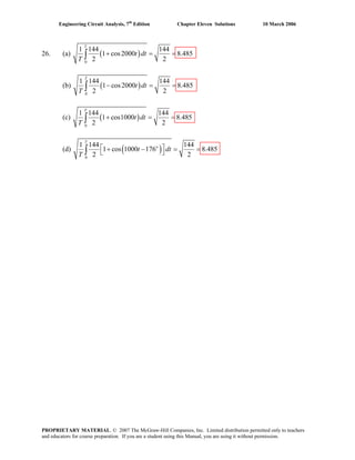 Engineering Circuit Analysis, 7th
Edition Chapter Eleven Solutions 10 March 2006
26. (a) ( )
0
1 144 144
1 cos2000 8.485
2 2
T
t dt
T
+ = =∫
(b) ( )
0
1 144 144
1 cos2000 8.485
2 2
T
t dt
T
− = =∫
(c) ( )
0
1 144 144
1 cos1000 8.485
2 2
T
t dt
T
+ = =∫
(d) ( )o
0
1 144 144
1 cos 1000 176 8.485
2 2
T
t dt
T
⎡ ⎤+ − = =⎣ ⎦∫
PROPRIETARY MATERIAL. © 2007 The McGraw-Hill Companies, Inc. Limited distribution permitted only to teachers
and educators for course preparation. If you are a student using this Manual, you are using it without permission.
 