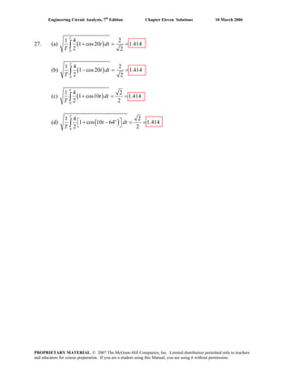 Engineering Circuit Analysis, 7th
Edition Chapter Eleven Solutions 10 March 2006
27. (a) ( )
0
1 4 2
1 cos20 1.414
2 2
T
t dt
T
+ = =∫
(b) ( )
0
1 4 2
1 cos20 1.414
2 2
T
t dt
T
− = =∫
(c) ( )
0
1 4 2
1 cos10 1.414
2 2
T
t dt
T
+ = =∫
(d) ( )o
0
1 4 2
1 cos 10 64 1.414
2 2
T
t dt
T
⎡ ⎤+ − = =⎣ ⎦∫
PROPRIETARY MATERIAL. © 2007 The McGraw-Hill Companies, Inc. Limited distribution permitted only to teachers
and educators for course preparation. If you are a student using this Manual, you are using it without permission.
 