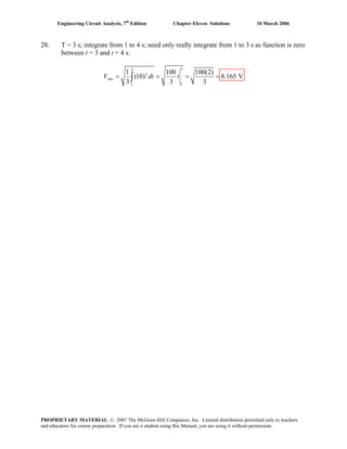 Engineering Circuit Analysis, 7th
Edition Chapter Eleven Solutions 10 March 2006
28. T = 3 s; integrate from 1 to 4 s; need only really integrate from 1 to 3 s as function is zero
between t = 3 and t = 4 s.
33
2
11
1 100 100(2)
(10) 8.165 V
3 3 3
rmsV dt t= = = =∫
PROPRIETARY MATERIAL. © 2007 The McGraw-Hill Companies, Inc. Limited distribution permitted only to teachers
and educators for course preparation. If you are a student using this Manual, you are using it without permission.
 