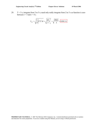 Engineering Circuit Analysis, 7th
Edition Chapter Eleven Solutions 10 March 2006
29. T = 3 s; integrate from 2 to 5 s; need only really integrate from 2 to 3 s as function is zero
between t = 3 and t = 4 s.
33
2
22
1 49 49(1)
(7) 4.041 A
3 3 3
rmsI dt t= = = =∫
PROPRIETARY MATERIAL. © 2007 The McGraw-Hill Companies, Inc. Limited distribution permitted only to teachers
and educators for course preparation. If you are a student using this Manual, you are using it without permission.
 