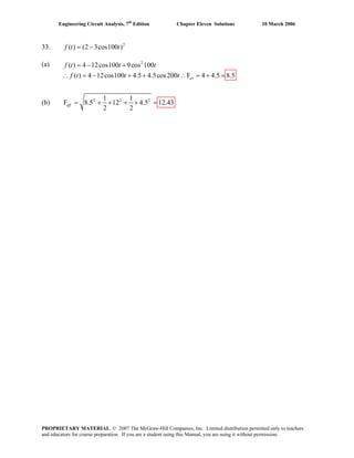 Engineering Circuit Analysis, 7th
Edition Chapter Eleven Solutions 10 March 2006
33. 2
( ) (2 3cos100 )f t t= −
(a) ( )f t 2
4 12cos100 9cos 100
( ) 4 12cos100 4.5 4.5cos200 F 4 4.5 8.5av
t t
f t t t
= − +
(b) 2 2 21 1
F 8.5 12 4.5 12.43
2 2
eff = + × + × =
∴ = − + + ∴ = + =
PROPRIETARY MATERIAL. © 2007 The McGraw-Hill Companies, Inc. Limited distribution permitted only to teachers
and educators for course preparation. If you are a student using this Manual, you are using it without permission.
 