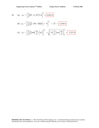 Engineering Circuit Analysis, 7th
Edition Chapter Eleven Solutions 10 March 2006
34. (a) ieff = ( ) A6.4550)5(10
3
1 2
1
22
=⎥
⎦
⎤
⎢
⎣
⎡
+−+
(b) ieff = [ ] A2.236502020
2
1 2
1
1
0
==⎥
⎦
⎤
⎢
⎣
⎡
+⎟
⎠
⎞⎜
⎝
⎛ +−∫ dtt
(c) ieff = A2.257
2
cos
2
8-
4
2
sin8
1
1
1
0
2
1
1
0
=⎥
⎦
⎤
⎢
⎣
⎡
⎟
⎠
⎞
⎜
⎝
⎛
⎟
⎠
⎞
⎜
⎝
⎛
=⎥
⎦
⎤
⎢
⎣
⎡
⎟⎟
⎠
⎞
⎜⎜
⎝
⎛
⎟
⎠
⎞
⎜
⎝
⎛
∫
t
dtt
π
π
π
PROPRIETARY MATERIAL. © 2007 The McGraw-Hill Companies, Inc. Limited distribution permitted only to teachers
and educators for course preparation. If you are a student using this Manual, you are using it without permission.
 
