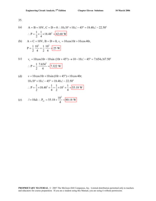 Engineering Circuit Analysis, 7th
Edition Chapter Eleven Solutions 10 March 2006
35.
(a) o
2
A = =B 10V, C D 0 10 0 10 45 18.48 22.50
1 1
P 18.48 42.68 W
2 4
= = ∴ ∠ ° + ∠ − ° = ∠ −
(b)
(c)
(d)
(e)
2
10
// 10 P 55.18 80.18 W
4
avdc+ ∴ = + =
∴ = × × =
A = =
2 2
C 10V, B D 0, 10cos10 10cos40 ,
1 10 1 10
P 25 W
2 4 2 4
sv t t= = = +
= + =
o
2
10cos10 10sin (10 45 ) 10 10 45 7.654 67.50
1 7.654
P 7.322 W
2 4
sv t t= − + ° → − ∠ − ° = ∠
∴ = =
o
2 2
10cos10 10sin (10 45 ) 10cos40 ;
10 0 10 45 18.48 22.50
1 1 1 1
P 18.48 10 55.18 W
2 4 2 4
v t t t= + + ° +
∠ ° + ∠ − ° = ∠ −
∴ = × × + × × =
PROPRIETARY MATERIAL. © 2007 The McGraw-Hill Companies, Inc. Limited distribution permitted only to teachers
and educators for course preparation. If you are a student using this Manual, you are using it without permission.
 