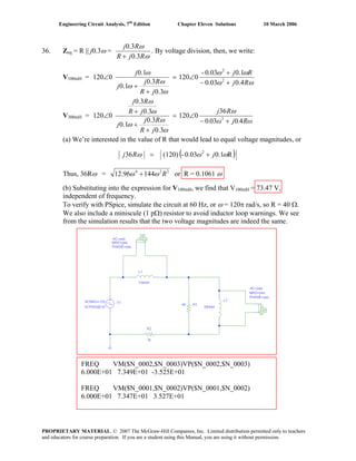 Engineering Circuit Analysis, 7th
Edition Chapter Eleven Solutions 10 March 2006
36. Zeq = R || j0.3ω =
ω
ω
RjR
Rj
3.0
3.0
+
. By voltage division, then, we write:
V100mH =
ωω
ωω
ω
ω
ω
ω
Rj
Rj
jR
Rj
j
j
4.003.0
1.00.03-
0120
3.0
3.0
1.0
1.0
0120 2
2
+−
+
∠=
+
+
∠
V300mH =
Rω.jω.
Rj
jR
Rj
j
jR
Rj
40030
36
0120
3.0
3.0
1.0
3.0
3.0
0120 2
+−
∠=
+
+
+
∠
ω
ω
ω
ω
ω
ω
(a) We’re interested in the value of R that would lead to equal voltage magnitudes, or
( )R0.10.03-(120)36 2
ωωω jRj +=
Thus, 36Rω = 224
14496.12 Rωω + or R = 0.1061 ω
(b) Substituting into the expression for V100mH, we find that V100mH = 73.47 V,
independent of frequency.
To verify with PSpice, simulate the circuit at 60 Hz, or ω = 120π rad/s, so R = 40 Ω.
We also include a miniscule (1 pΩ) resistor to avoid inductor loop warnings. We see
from the simulation results that the two voltage magnitudes are indeed the same.
FREQ VM($N_0002,$N_0003)VP($N_0002,$N_0003)
6.000E+01 7.349E+01 -3.525E+01
FREQ VM($N_0001,$N_0002)VP($N_0001,$N_0002)
6.000E+01 7.347E+01 3.527E+01
PROPRIETARY MATERIAL. © 2007 The McGraw-Hill Companies, Inc. Limited distribution permitted only to teachers
and educators for course preparation. If you are a student using this Manual, you are using it without permission.
 