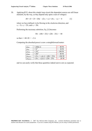 Engineering Circuit Analysis, 7th
Edition Chapter Three Solutions 10 March 2006
30. Applying KVL about this simple loop circuit (the dependent sources are still linear
elements, by the way, as they depend only upon a sum of voltages)
-40 + (5 + 25 + 20)i – (2v3 + v2) + (4v1 – v2) = 0 [1]
where we have defined i to be flowing in the clockwise direction, and
v1 = 5i, v2 = 25i, and v3 = 20i.
Performing the necessary substition, Eq. [1] becomes
50i - (40i + 25i) + (20i – 25i) = 40
so that i = 40/-20 = -2 A
Computing the absorbed power is now a straightforward matter:
p40V = (40)(-i) = 80 W
p5Ω = 5i2
= 20 W
p25Ω = 25i2
= 100 W
p20Ω = 20i2
= 80 W
pdepsrc1 = (2v3 + v2)(-i) = (40i + 25i) = -260 W
pdepsrc2 = (4v1 - v2)(-i) = (20i - 25i) = -20 W
and we can easily verify that these quantities indeed sum to zero as expected.
PROPRIETARY MATERIAL. © 2007 The McGraw-Hill Companies, Inc. Limited distribution permitted only to
teachers and educators for course preparation. If you are a student using this Manual, you are using it without permission.
 