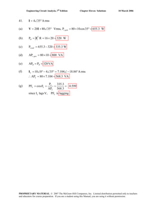 Engineering Circuit Analysis, 7th
Edition Chapter Eleven Solutions 10 March 2006
41. 4 35 A rms= ∠ °I
(a) ,20 80 35 Vrms, P 80 10cos35 655.3 Ws gen= + ∠ ° = × ° =V I
(b)
2
P R 16 20 320 WR = = × =I
(c) P 655.3 320 335.3 WLoad = − =
(d) ,AP 80 10 800 VAs gen = × =
(e) AP P 320VAR R= =
(f) 10L =
(g)
0 4 35 7.104 18.84 A rms
AP 80 7.104 568.3 VAL
∠ ° − ∠ ° = ∠ − °
∴ = × =
I
P 335.3
PF cos 0.599
AP 568.3
since I lagsV, PF is lagging
L
L L
L
L L
θ= = = =
PROPRIETARY MATERIAL. © 2007 The McGraw-Hill Companies, Inc. Limited distribution permitted only to teachers
and educators for course preparation. If you are a student using this Manual, you are using it without permission.
 