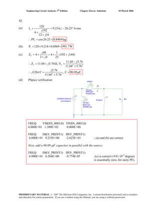 Engineering Circuit Analysis, 7th
Edition Chapter Eleven Solutions 10 March 2006
42.
(a)
120
Is = = 9.214 26.25 A rms
192
4
12 16
PF cos26.25s
j
j
∠ − °
+
+
0.8969lag
(b) P 120 9.214 0.8969 991.7Ws = × × =
(c)
(d) PSpice verification
FREQ VM($N_0003,0) VP($N_0003,0)
6.000E+01 1.200E+02 0.000E+00
FREQ IM(V_PRINT1) IP(V_PRINT1)
6.000E+01 9.215E+00 -2.625E+01 ; (a) and (b) are correct
Next, add a 90.09-μF capacitor in parallel with the source:
FREQ IM(V_PRINT1) IP(V_PRINT1)
6.000E+01 8.264E+00 -9.774E-05 ;(c) is correct (-9.8×10-5
degrees
is essentially zero, for unity PF).
∴ = =
2 2
2 2
48 1
Z = +4 4 (192 144)
3 4 25
11.68 5.76
Z 11.68 5.76 , Y
11.68 5.76
5.76
120 C , C
11.68 5.76
L
L L
j
j
j
j
j
j
j
= + +
+
−
90.09 Fπ μ
∴ = + Ω =
+
∴ = =
+
PROPRIETARY MATERIAL. © 2007 The McGraw-Hill Companies, Inc. Limited distribution permitted only to teachers
and educators for course preparation. If you are a student using this Manual, you are using it without permission.
 